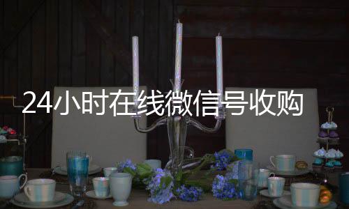 24小时在线微信号回收微信号官网收购（24小时收购微信号说坑网）